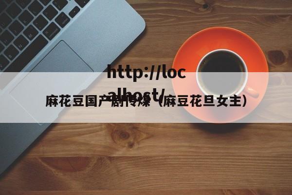 麻花豆国产剧传煤（麻豆花旦女主）